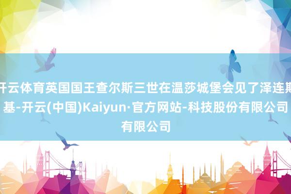 开云体育英国国王查尔斯三世在温莎城堡会见了泽连斯基-开云(中国)Kaiyun·官方网站-科技股份有限公司