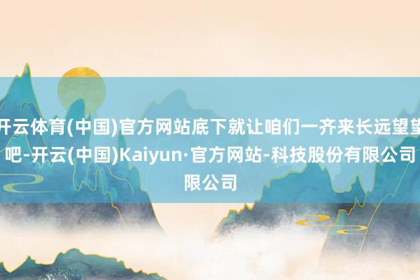 开云体育(中国)官方网站底下就让咱们一齐来长远望望吧-开云(中国)Kaiyun·官方网站-科技股份有限公司