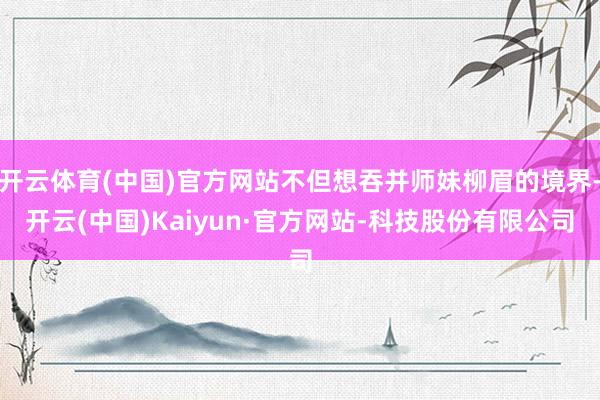 开云体育(中国)官方网站不但想吞并师妹柳眉的境界-开云(中国)Kaiyun·官方网站-科技股份有限公司