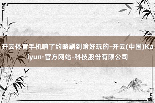 开云体育手机响了约略刷到啥好玩的-开云(中国)Kaiyun·官方网站-科技股份有限公司