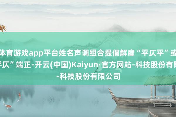 体育游戏app平台姓名声调组合提倡解雇“平仄平”或“仄平仄”端正-开云(中国)Kaiyun·官方网站-科技股份有限公司