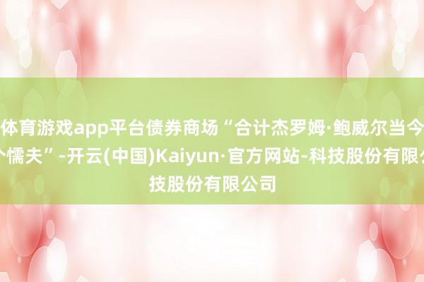 体育游戏app平台债券商场“合计杰罗姆·鲍威尔当今是个懦夫”-开云(中国)Kaiyun·官方网站-科技股份有限公司