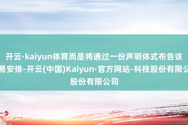 开云·kaiyun体育而是将通过一份声明体式布告该贸易安排-开云(中国)Kaiyun·官方网站-科技股份有限公司