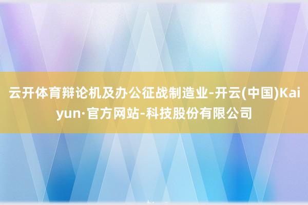 云开体育辩论机及办公征战制造业-开云(中国)Kaiyun·官方网站-科技股份有限公司