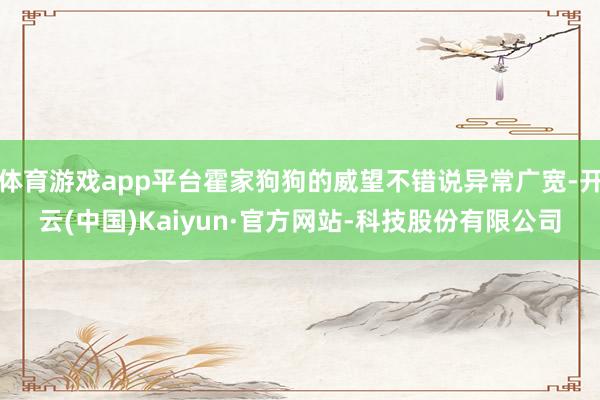 体育游戏app平台霍家狗狗的威望不错说异常广宽-开云(中国)Kaiyun·官方网站-科技股份有限公司