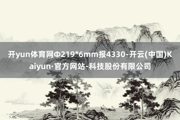 开yun体育网Ф219*6mm报4330-开云(中国)Kaiyun·官方网站-科技股份有限公司
