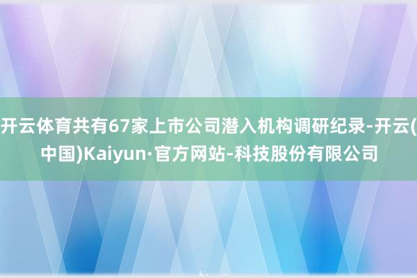开云体育共有67家上市公司潜入机构调研纪录-开云(中国)Kaiyun·官方网站-科技股份有限公司