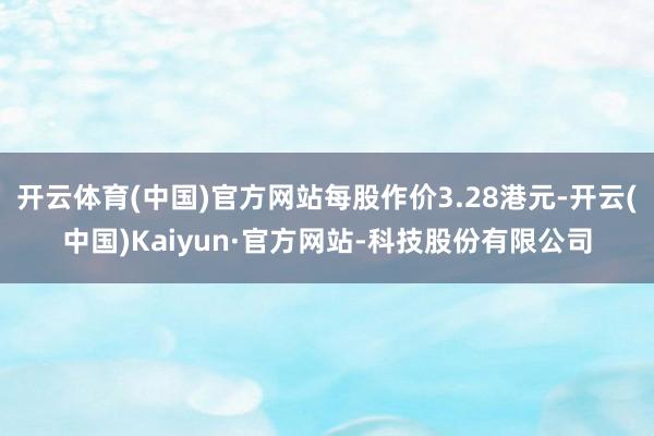 开云体育(中国)官方网站每股作价3.28港元-开云(中国)Kaiyun·官方网站-科技股份有限公司