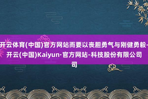 开云体育(中国)官方网站而要以丧胆勇气与刚健勇毅-开云(中国)Kaiyun·官方网站-科技股份有限公司