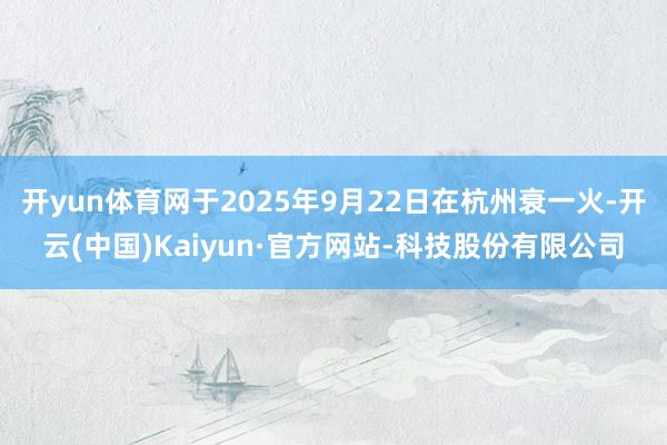 开yun体育网于2025年9月22日在杭州衰一火-开云(中国)Kaiyun·官方网站-科技股份有限公司