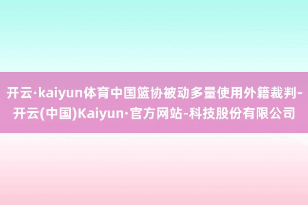 开云·kaiyun体育中国篮协被动多量使用外籍裁判-开云(中国)Kaiyun·官方网站-科技股份有限公司