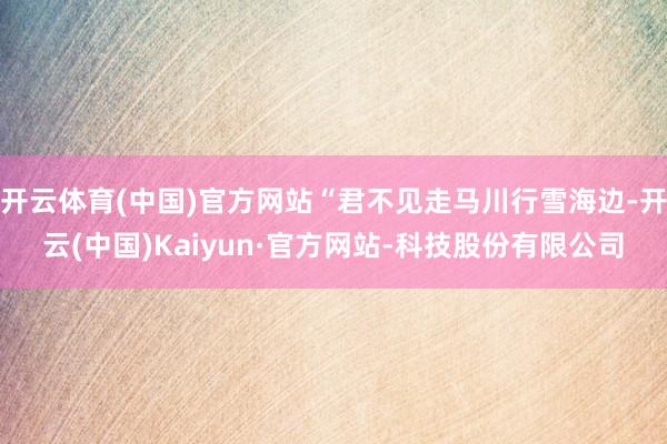 开云体育(中国)官方网站“君不见走马川行雪海边-开云(中国)Kaiyun·官方网站-科技股份有限公司