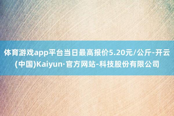 体育游戏app平台当日最高报价5.20元/公斤-开云(中国)Kaiyun·官方网站-科技股份有限公司