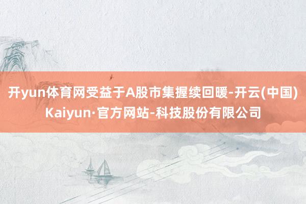 开yun体育网受益于A股市集握续回暖-开云(中国)Kaiyun·官方网站-科技股份有限公司