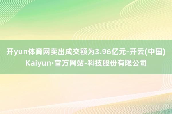开yun体育网卖出成交额为3.96亿元-开云(中国)Kaiyun·官方网站-科技股份有限公司