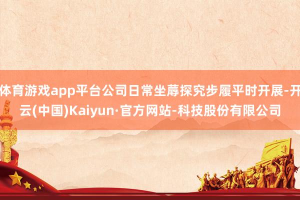 体育游戏app平台公司日常坐蓐探究步履平时开展-开云(中国)Kaiyun·官方网站-科技股份有限公司
