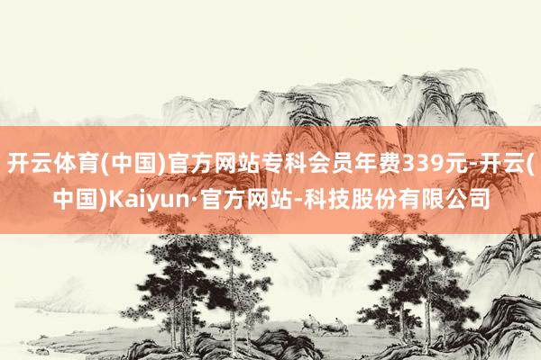 开云体育(中国)官方网站专科会员年费339元-开云(中国)Kaiyun·官方网站-科技股份有限公司