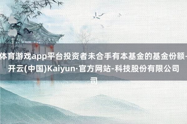 体育游戏app平台投资者未合手有本基金的基金份额-开云(中国)Kaiyun·官方网站-科技股份有限公司