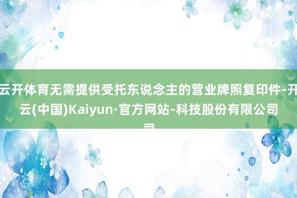 云开体育无需提供受托东说念主的营业牌照复印件-开云(中国)Kaiyun·官方网站-科技股份有限公司