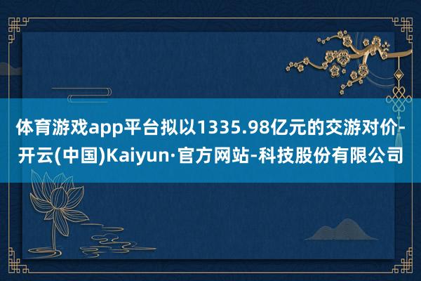 体育游戏app平台拟以1335.98亿元的交游对价-开云(中国)Kaiyun·官方网站-科技股份有限公司