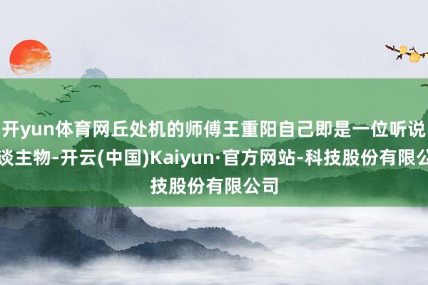 开yun体育网丘处机的师傅王重阳自己即是一位听说东谈主物-开云(中国)Kaiyun·官方网站-科技股份有限公司
