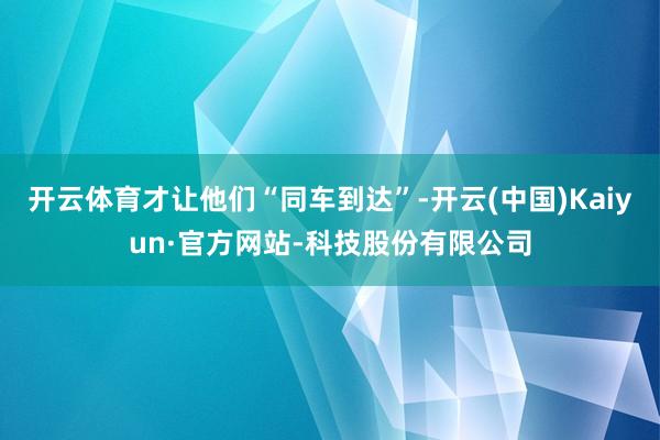 开云体育才让他们“同车到达”-开云(中国)Kaiyun·官方网站-科技股份有限公司