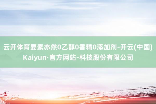 云开体育要素亦然0乙醇0香精0添加剂-开云(中国)Kaiyun·官方网站-科技股份有限公司