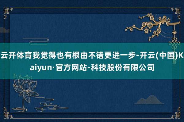 云开体育我觉得也有根由不错更进一步-开云(中国)Kaiyun·官方网站-科技股份有限公司