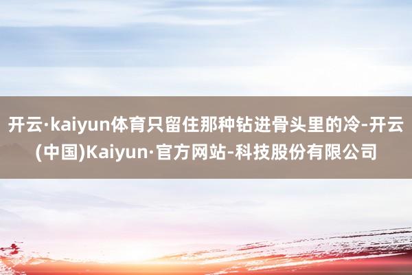 开云·kaiyun体育只留住那种钻进骨头里的冷-开云(中国)Kaiyun·官方网站-科技股份有限公司