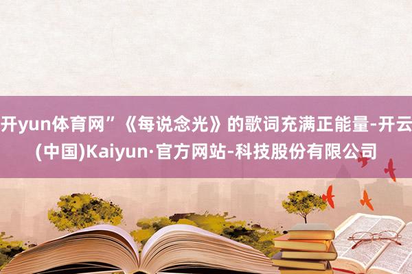 开yun体育网”《每说念光》的歌词充满正能量-开云(中国)Kaiyun·官方网站-科技股份有限公司