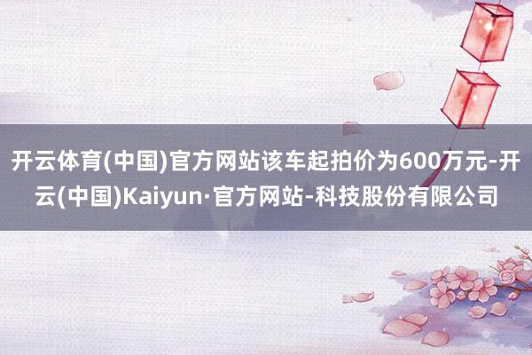 开云体育(中国)官方网站该车起拍价为600万元-开云(中国)Kaiyun·官方网站-科技股份有限公司